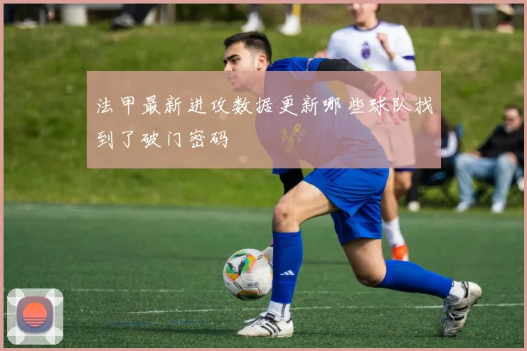 法甲最新进攻数据更新哪些球队找到了破门密码