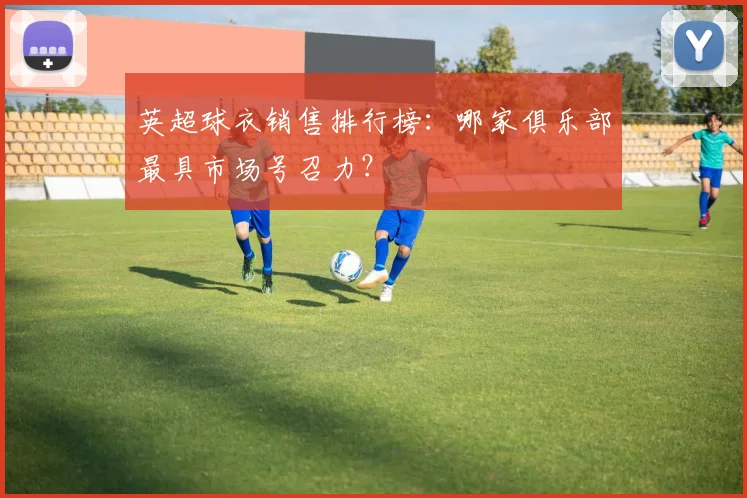 英超球衣销售排行榜：哪家俱乐部最具市场号召力？