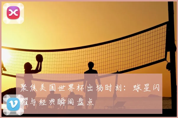 聚焦美国世界杯出场时刻：球星闪耀与经典瞬间盘点