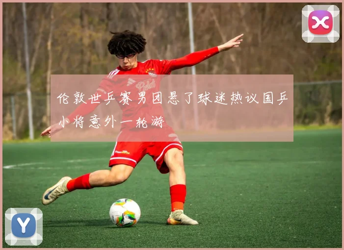 伦敦世乒赛男团悬了球迷热议国乒小将意外一轮游