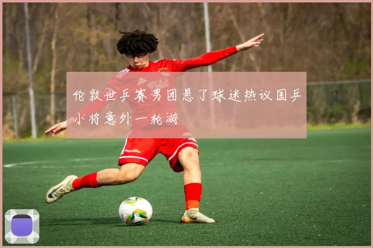 伦敦世乒赛男团悬了球迷热议国乒小将意外一轮游